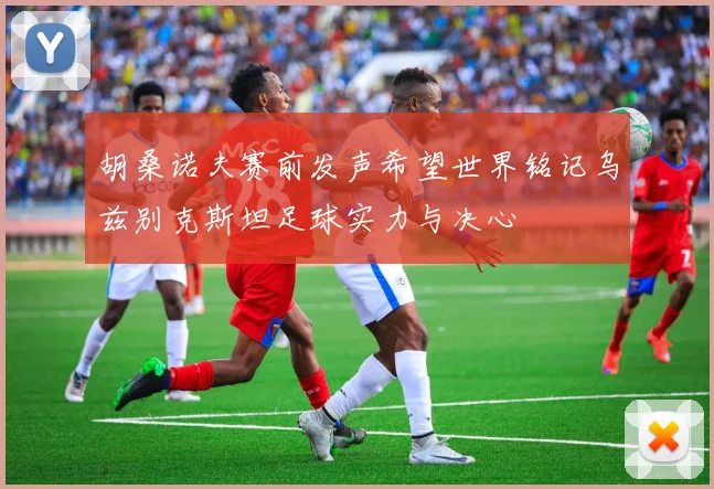 胡桑诺夫赛前发声希望世界铭记乌兹别克斯坦足球实力与决心