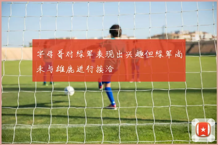 字母哥对绿军表现出兴趣但绿军尚未与雄鹿进行接洽