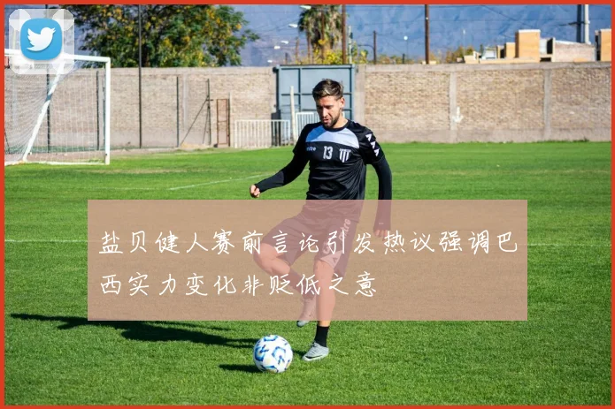 盐贝健人赛前言论引发热议强调巴西实力变化非贬低之意