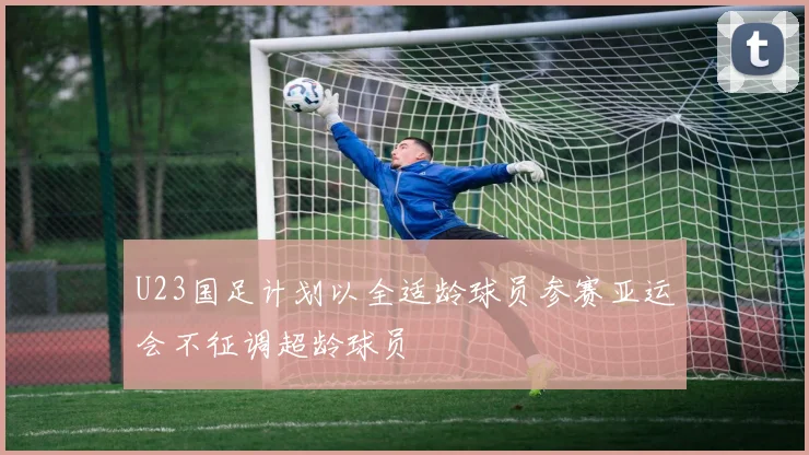 U23国足计划以全适龄球员参赛亚运会不征调超龄球员