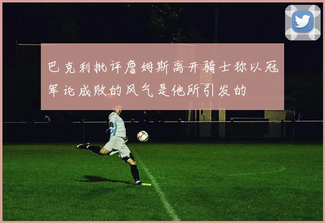 巴克利批评詹姆斯离开骑士称以冠军论成败的风气是他所引发的