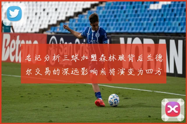名记分析三球加盟森林狼背后兰德尔交易的深远影响或将演变为四方交易