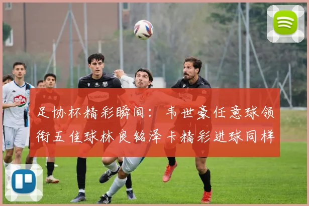 足协杯精彩瞬间：韦世豪任意球领衔五佳球林良铭泽卡精彩进球同样耀眼