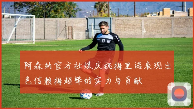 阿森纳官方社媒庆祝梅里诺表现出色信赖梅超锋的实力与贡献