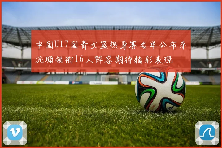中国U17国青女篮热身赛名单公布李沅珊领衔16人阵容期待精彩表现