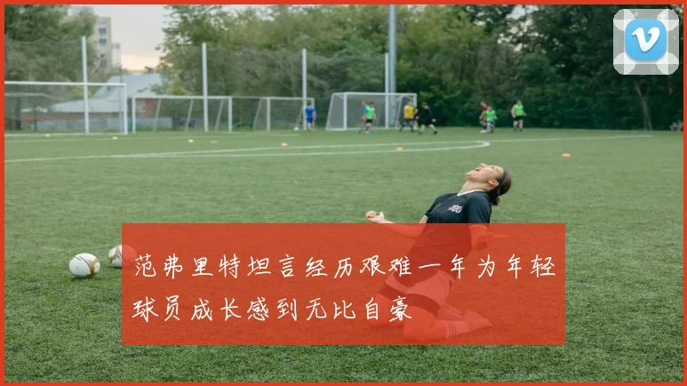 范弗里特坦言经历艰难一年为年轻球员成长感到无比自豪