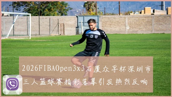 2026FIBAOpen3x3石厦众孚杯深圳市三人篮球赛精彩落幕引发热烈反响