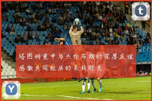 塔图姆重申与杰伦布朗的深厚友谊感激共同经历的美好时光