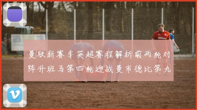 曼联新赛季英超赛程解析前两轮对阵升班马第四轮迎战曼市德比第九轮挑战蓝军