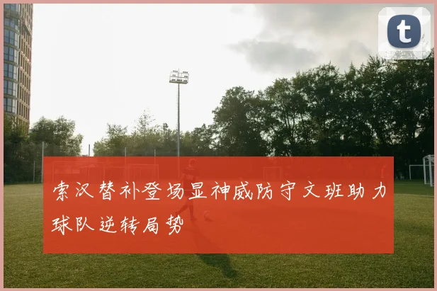 索汉替补登场显神威防守文班助力球队逆转局势
