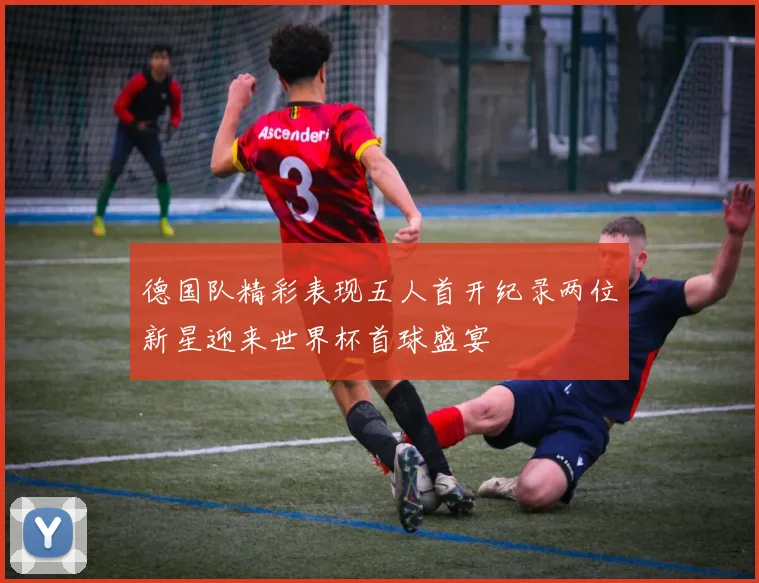 德国队精彩表现五人首开纪录两位新星迎来世界杯首球盛宴
