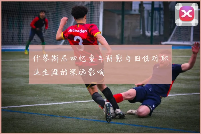 什琴斯尼回忆童年阴影与旧伤对职业生涯的深远影响