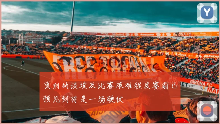 莫利纳谈埃及比赛艰难程度赛前已预见到将是一场硬仗