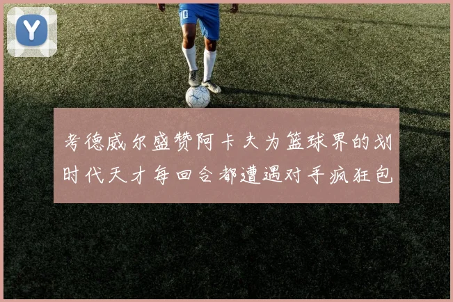 考德威尔盛赞阿卡夫为篮球界的划时代天才每回合都遭遇对手疯狂包夹挑战