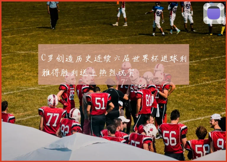 C罗创造历史连续六届世界杯进球利雅得胜利送上热烈祝贺