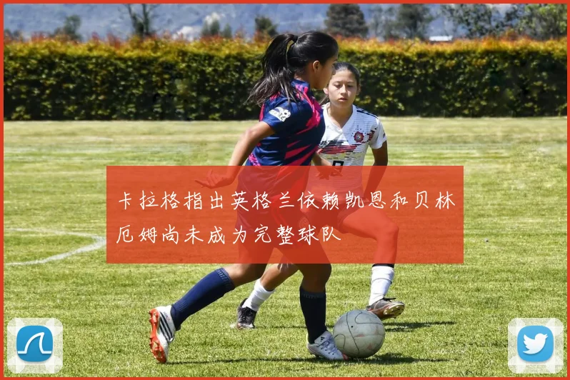 卡拉格指出英格兰依赖凯恩和贝林厄姆尚未成为完整球队