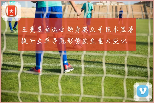 王曼昱全运会热身赛反手技术显著提升女单争冠形势发生重大变化